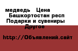 медведь › Цена ­ 1 000 - Башкортостан респ. Подарки и сувениры » Другое   